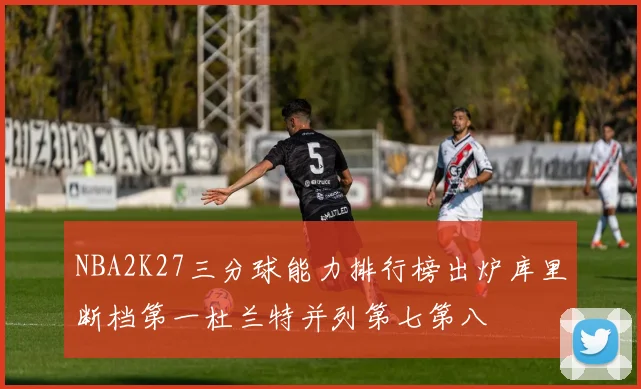 NBA2K27三分球能力排行榜出炉库里断档第一杜兰特并列第七第八