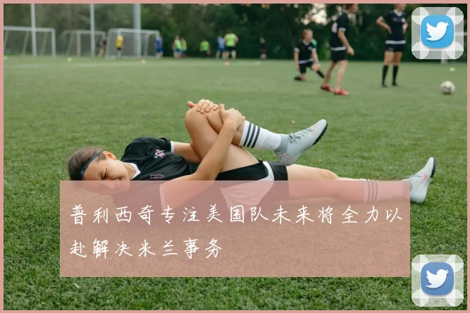 普利西奇专注美国队未来将全力以赴解决米兰事务