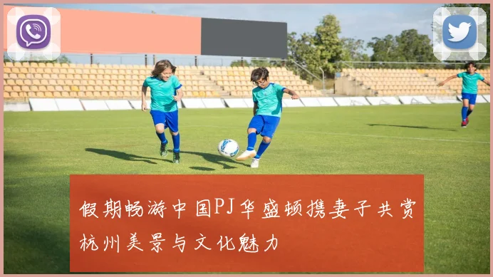 假期畅游中国PJ华盛顿携妻子共赏杭州美景与文化魅力