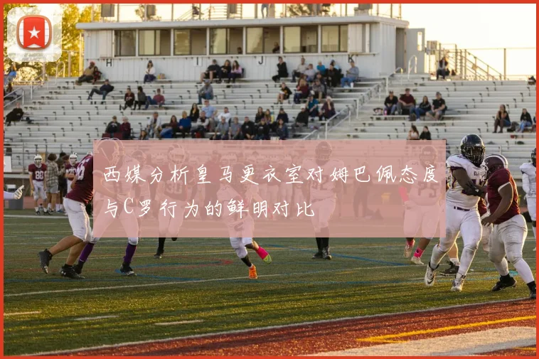 西媒分析皇马更衣室对姆巴佩态度与C罗行为的鲜明对比
