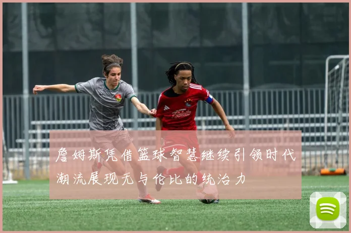 詹姆斯凭借篮球智慧继续引领时代潮流展现无与伦比的统治力