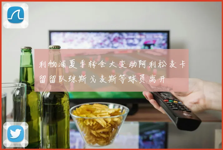 利物浦夏季转会大变动阿利松麦卡留留队琼斯戈麦斯等球员离开