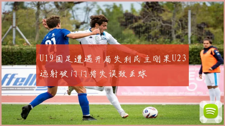 U19国足遭遇开局失利民主刚果U23远射破门门将失误致丢球