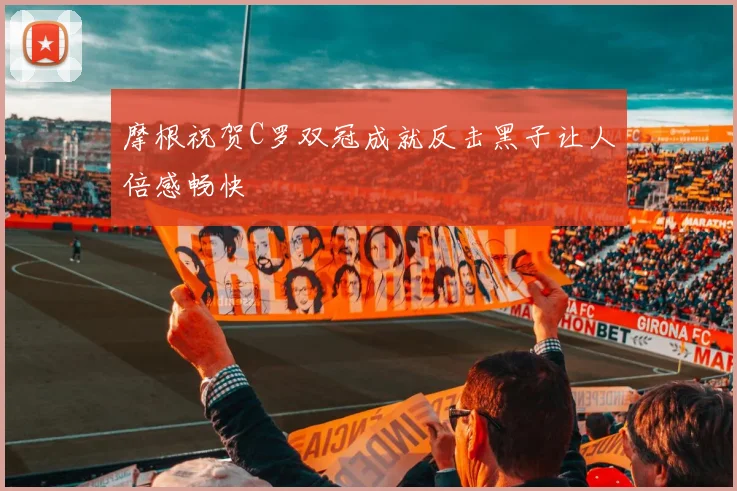 摩根祝贺C罗双冠成就反击黑子让人倍感畅快