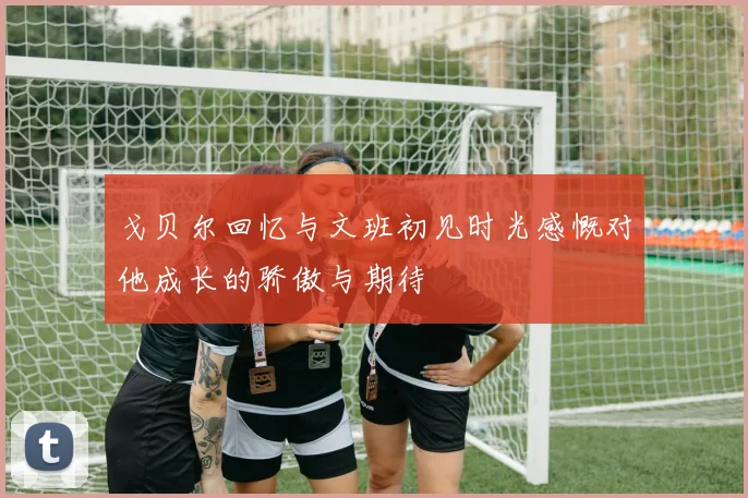 戈贝尔回忆与文班初见时光感慨对他成长的骄傲与期待
