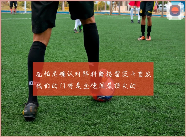 孔帕尼确认对阵科隆格雷茨卡首发我们的门将是全德国最顶尖的