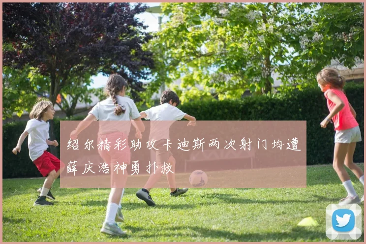 绍尔精彩助攻卡迪斯两次射门均遭薛庆浩神勇扑救