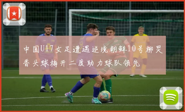 中国U17女足遭遇逆境朝鲜10号柳炅香头球梅开二度助力球队领先